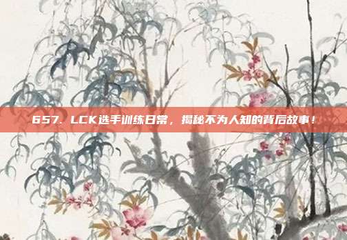 657. LCK选手训练日常，揭秘不为人知的背后故事！