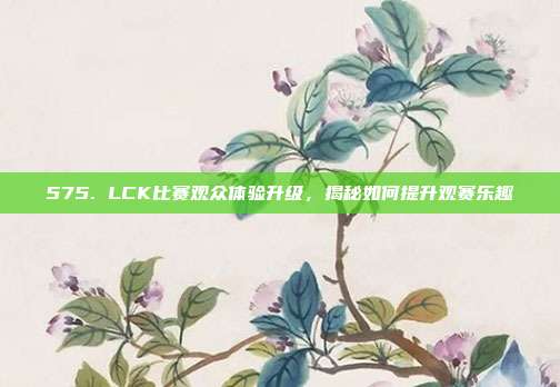 575. LCK比赛观众体验升级，揭秘如何提升观赛乐趣