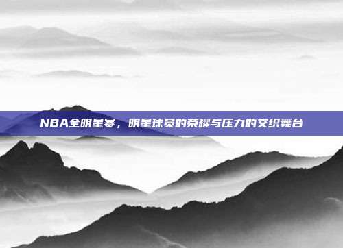 NBA全明星赛，明星球员的荣耀与压力的交织舞台