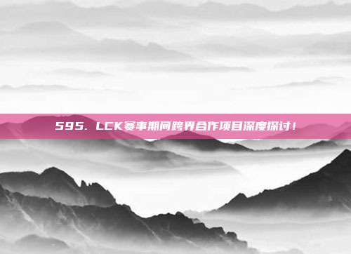 595. LCK赛事期间跨界合作项目深度探讨！