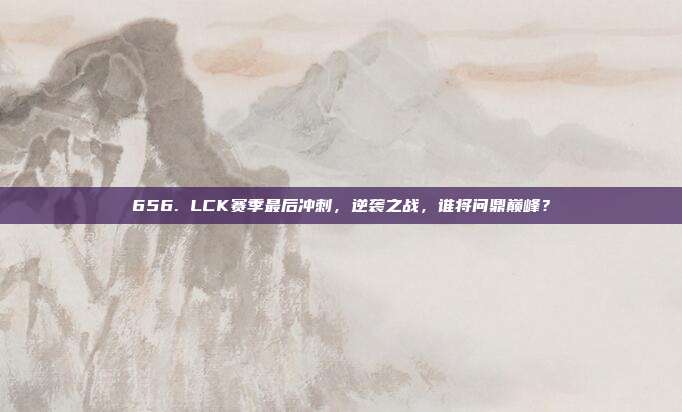 656. LCK赛季最后冲刺，逆袭之战，谁将问鼎巅峰？