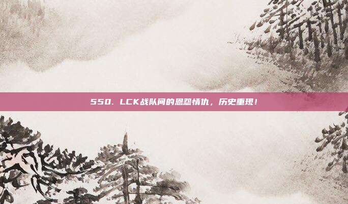 550. LCK战队间的恩怨情仇，历史重现！