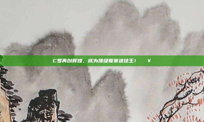 C罗再创辉煌，成为顶级联赛进球王！🔥