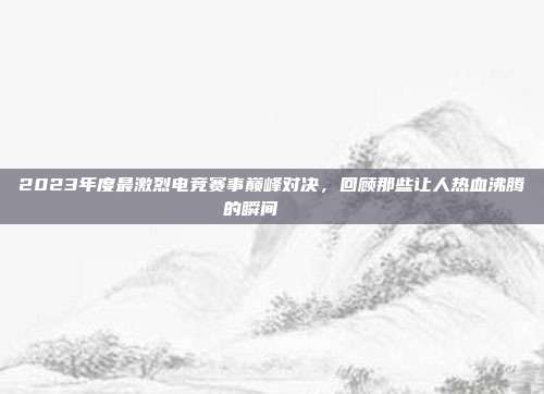 2023年度最激烈电竞赛事巅峰对决，回顾那些让人热血沸腾的瞬间 🏅