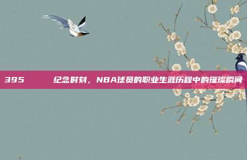 395 🎂 纪念时刻，NBA球员的职业生涯历程中的璀璨瞬间