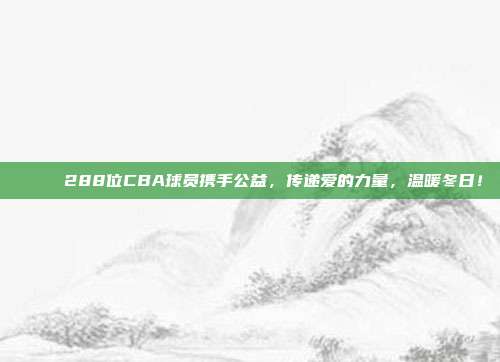 🚀 288位CBA球员携手公益，传递爱的力量，温暖冬日！