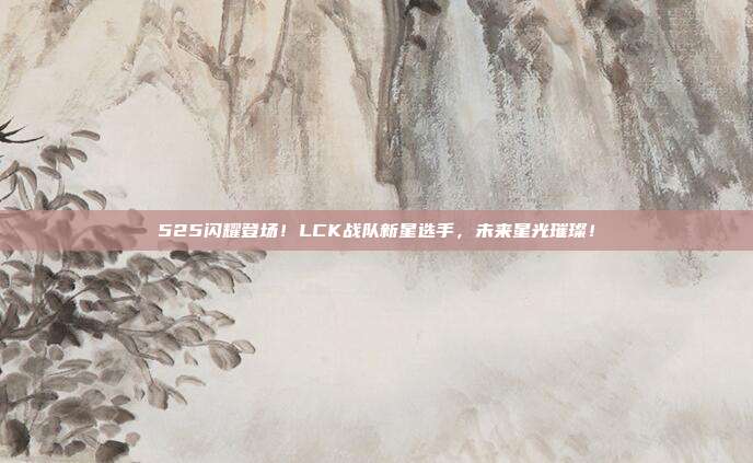 525闪耀登场！LCK战队新星选手，未来星光璀璨！